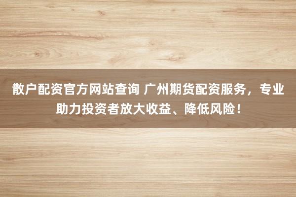 散户配资官方网站查询 广州期货配资服务,专业助力投资者放大收益、降低风险!
