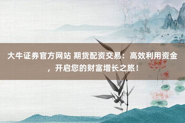 大牛证券官方网站 期货配资交易:高效利用资金,开启您的财富增长之旅!