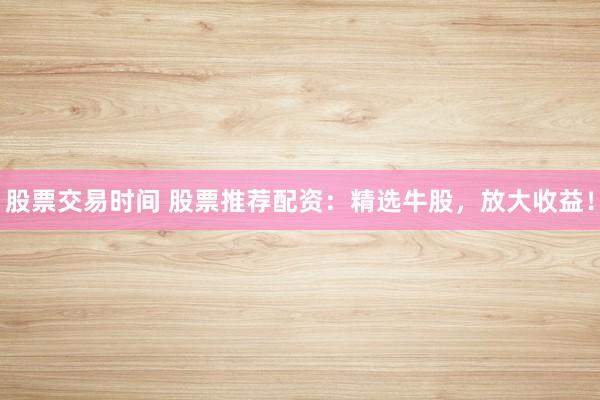 股票交易时间 股票推荐配资:精选牛股,放大收益!