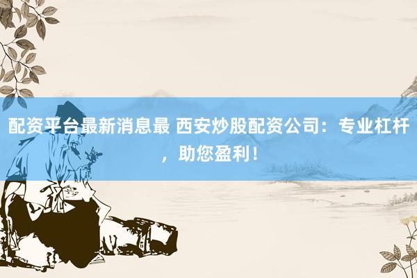 配资平台最新消息最 西安炒股配资公司：专业杠杆，助您盈利！