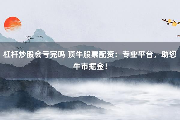 杠杆炒股会亏完吗 顶牛股票配资：专业平台，助您牛市掘金！