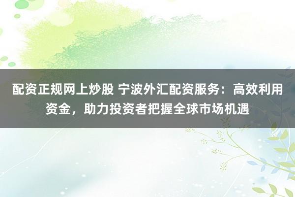 配资正规网上炒股 宁波外汇配资服务:高效利用资金,助力投资者把握全球市场机遇