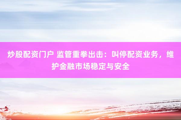 炒股配资门户 监管重拳出击：叫停配资业务，维护金融市场稳定与安全