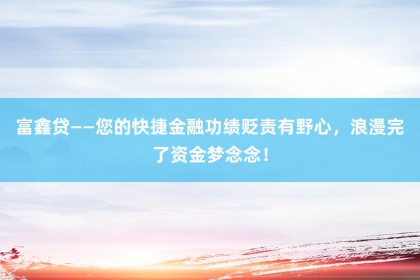 富鑫贷——您的快捷金融功绩贬责有野心,浪漫完了资金梦念念!