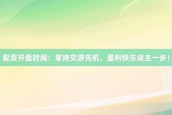 配资开盘时间：掌持交游先机，盈利快东谈主一步！