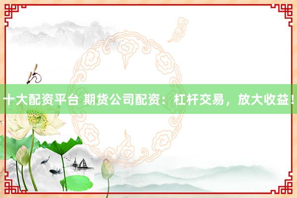 十大配资平台 期货公司配资：杠杆交易，放大收益！