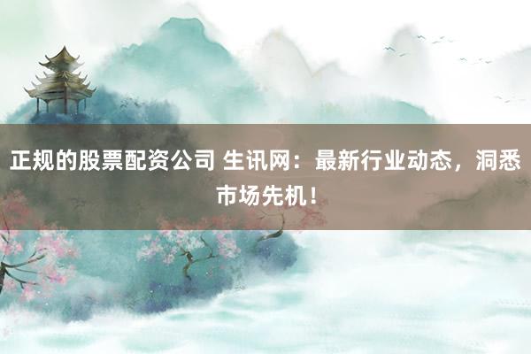 正规的股票配资公司 生讯网：最新行业动态，洞悉市场先机！
