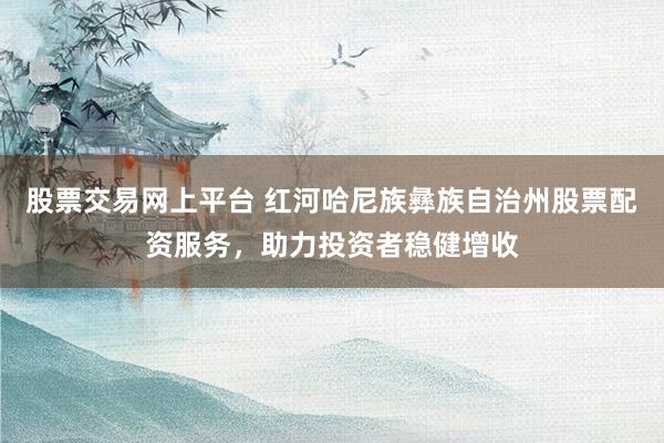 股票交易网上平台 红河哈尼族彝族自治州股票配资服务，助力投资者稳健增收