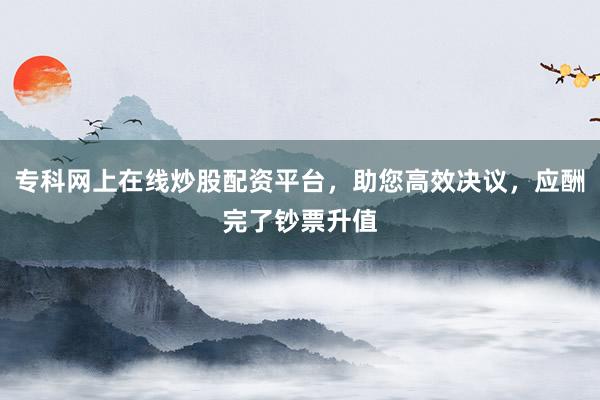 专科网上在线炒股配资平台，助您高效决议，应酬完了钞票升值