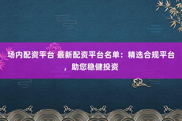 场内配资平台 最新配资平台名单:精选合规平台,助您稳健投资