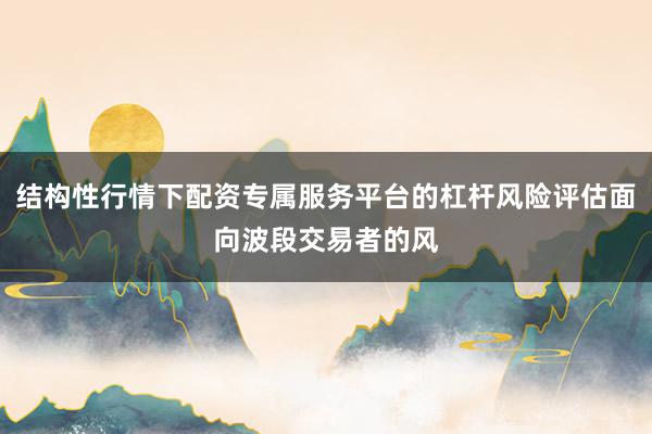结构性行情下配资专属服务平台的杠杆风险评估面向波段交易者的风