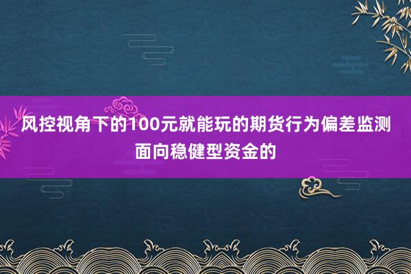 风控视角下的100元就能玩的期货行为偏差监测面向稳健型资金的