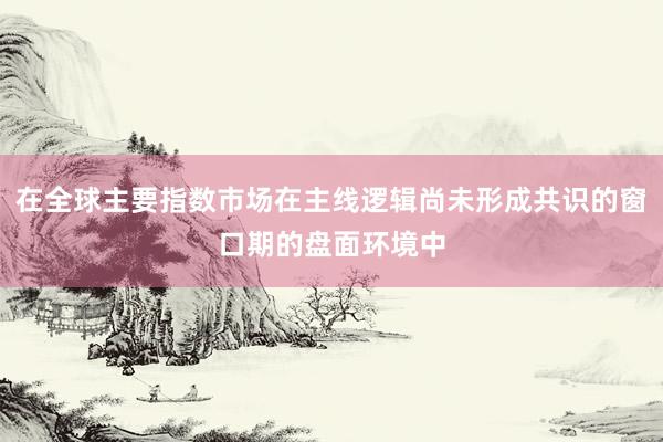 在全球主要指数市场在主线逻辑尚未形成共识的窗口期的盘面环境中