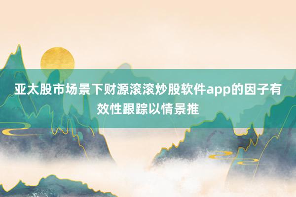 亚太股市场景下财源滚滚炒股软件app的因子有效性跟踪以情景推
