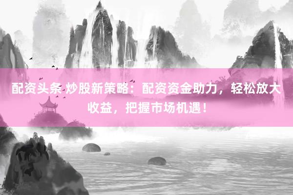 配资头条 炒股新策略：配资资金助力，轻松放大收益，把握市场机遇！