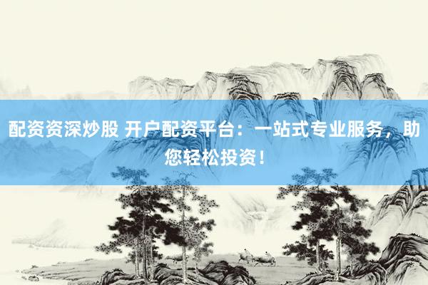 配资资深炒股 开户配资平台：一站式专业服务，助您轻松投资！