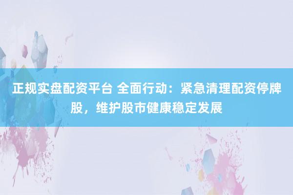 正规实盘配资平台 全面行动：紧急清理配资停牌股，维护股市健康稳定发展