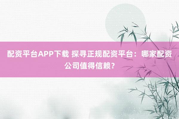 配资平台APP下载 探寻正规配资平台：哪家配资公司值得信赖？