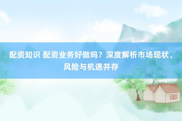 配资知识 配资业务好做吗？深度解析市场现状、风险与机遇并存