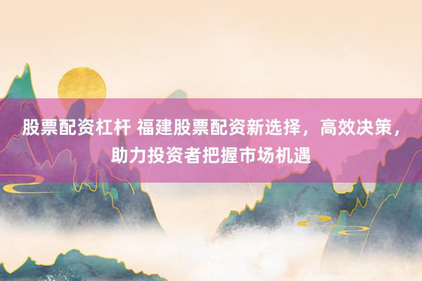 股票配资杠杆 福建股票配资新选择，高效决策，助力投资者把握市场机遇