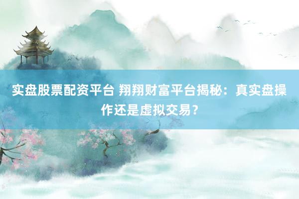 实盘股票配资平台 翔翔财富平台揭秘：真实盘操作还是虚拟交易？