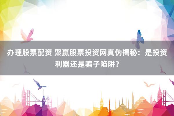 办理股票配资 聚赢股票投资网真伪揭秘：是投资利器还是骗子陷阱？