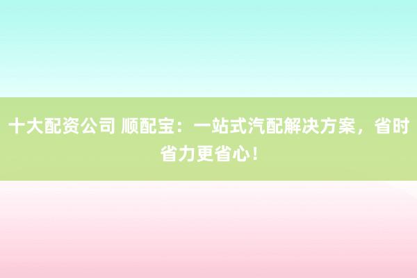 十大配资公司 顺配宝：一站式汽配解决方案，省时省力更省心！