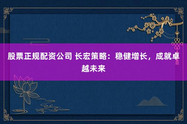 股票正规配资公司 长宏策略：稳健增长，成就卓越未来