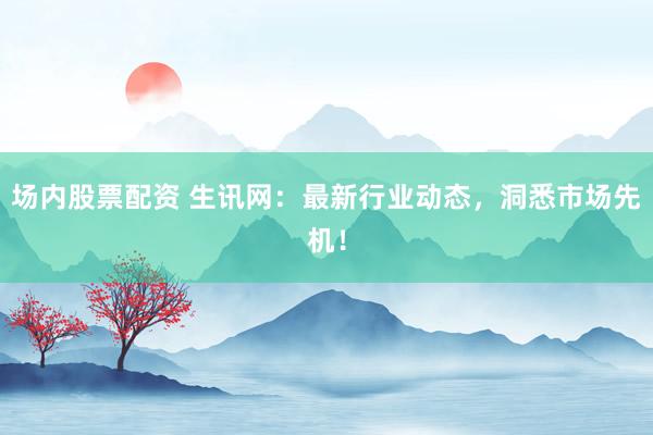 场内股票配资 生讯网：最新行业动态，洞悉市场先机！
